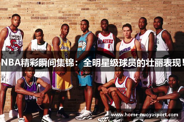 NBA精彩瞬间集锦：全明星级球员的壮丽表现！