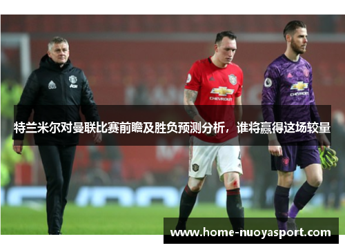 特兰米尔对曼联比赛前瞻及胜负预测分析，谁将赢得这场较量